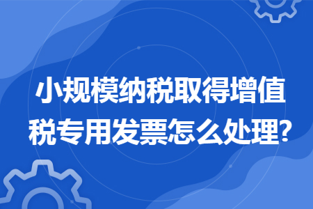 小规模纳税取得增值税专用发票怎么处理?