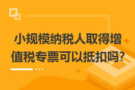 小规模纳税人取得增值税专票可以抵扣吗?