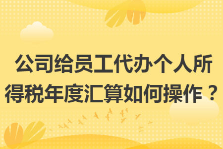 公司给员工代办个人所得税年度汇算如何操作？