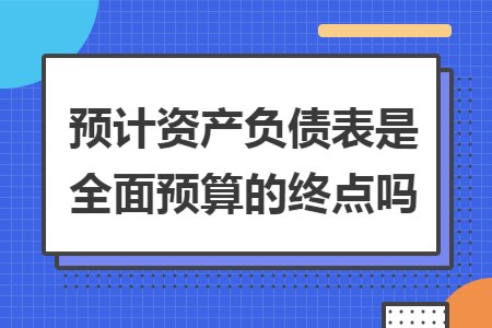 预计资产负债表是全面预算的终点吗 预计资产负债表是全面预算的终点吗