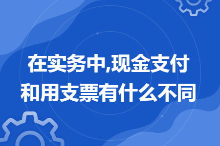 在实务中,现金支付和用支票有什么不同 在实务中,现金支付和用支票有什么不同
