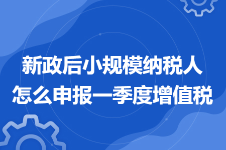 新政后小规模纳税人怎么申报一季度增值税 新政后小规模纳税人怎么申报一季度增值税