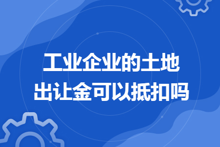 工业企业的土地出让金可以抵扣吗