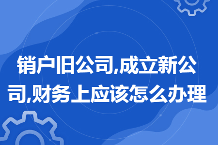 销户旧公司,成立新公司,财务上应该怎么办理 销户旧公司,成立新公司,财务上应该怎么办理