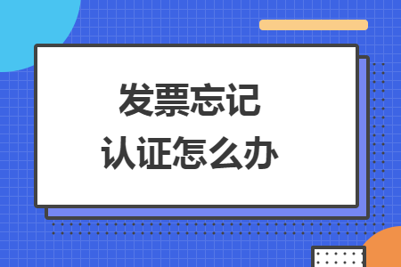 发票忘记认证怎么办 发票忘记认证怎么办