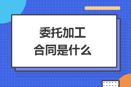 委托加工合同是什么 委托加工合同是什么