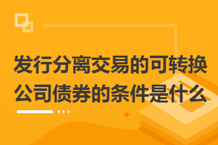 发行分离交易的可转换公司债券的条件是什么 发行分离交易的可转换公司债券的条件是什么
