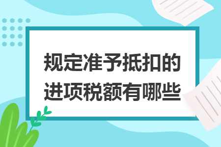 规定准予抵扣的进项税额有哪些 规定准予抵扣的进项税额有哪些