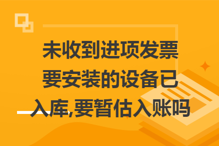 未收到进项发票要安装的设备已入库,要暂估入账吗
