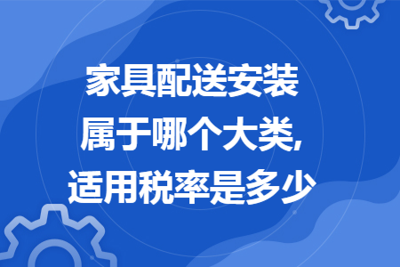 家具配送安装属于哪个大类,适用税率是多少