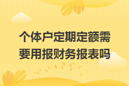 个体户定期定额需要用报财务报表吗 个体户定期定额需要用报财务报表吗