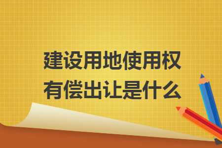 建设用地使用权有偿出让是什么 建设用地使用权有偿出让是什么
