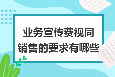 业务宣传费视同销售的要求有哪些 业务宣传费视同销售的要求有哪些