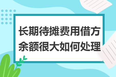 长期待摊费用借方余额很大如何处理