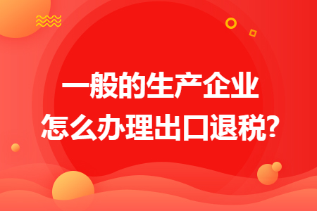 一般的生产企业怎么办理出口退税?