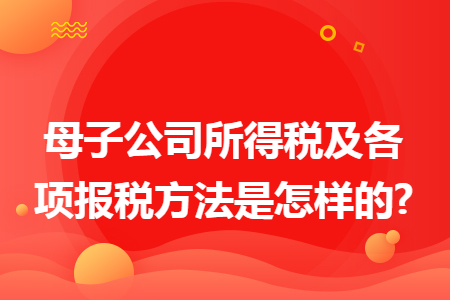 母子公司所得税及各项报税方法是怎样的? 母子公司所得税及各项报税方法是怎样的?