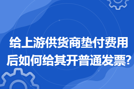 给上游供货商垫付费用后如何给其开普通发票? 给上游供货商垫付费用后如何给其开普通发票?