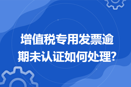 增值税专用发票逾期未认证如何处理? 增值税专用发票逾期未认证如何处理?