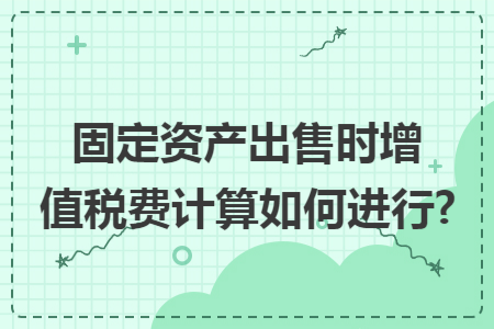 固定资产出售时增值税费计算如何进行?