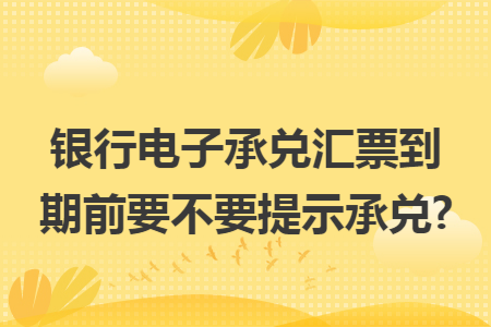 银行电子承兑汇票到期前要不要提示承兑? 银行电子承兑汇票到期前要不要提示承兑?