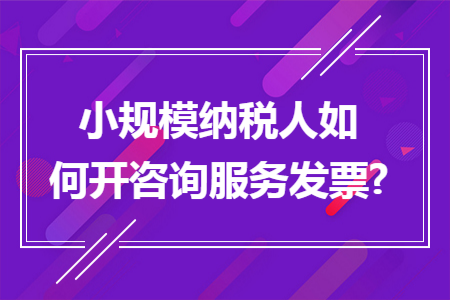 小规模纳税人如何开咨询服务发票? 小规模纳税人如何开咨询服务发票?