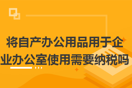 将自产办公用品用于企业办公室使用需要纳税吗