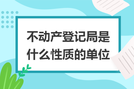 不动产登记局是什么性质的单位 不动产登记局是什么性质的单位