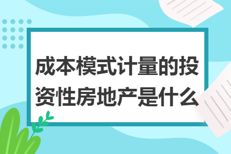成本模式计量的投资性房地产是什么