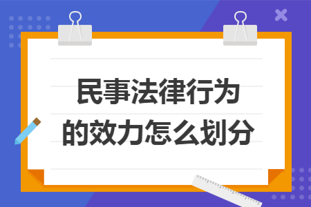 民事法律行为的效力怎么划分 民事法律行为的效力怎么划分