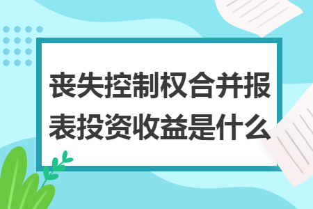 丧失控制权合并报表投资收益是什么 丧失控制权合并报表投资收益是什么