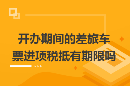 开办期间的差旅车票进项税抵有期限吗