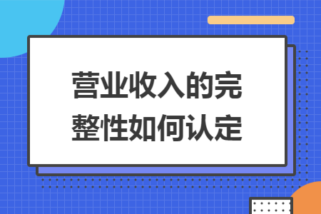 营业收入的完整性如何认定 营业收入的完整性如何认定