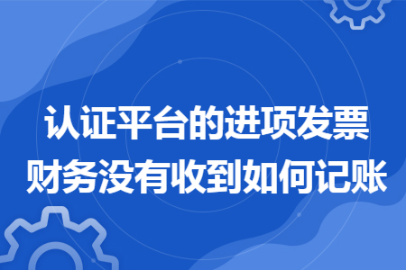 认证平台的进项发票财务没有收到如何记账 认证平台的进项发票财务没有收到如何记账