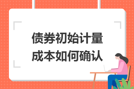 债券初始计量成本如何确认 债券初始计量成本如何确认