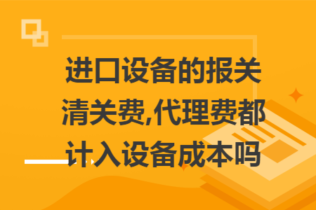 进口设备的报关清关费,代理费都计入设备成本吗 进口设备的报关清关费,代理费都计入设备成本吗