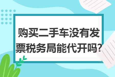 购买二手车没有发票税务局能代开吗? 购买二手车没有发票税务局能代开吗?