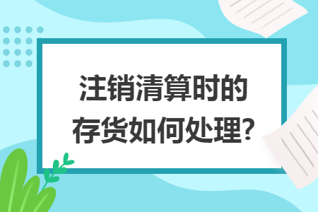 注销清算时的存货如何处理? 注销清算时的存货如何处理?