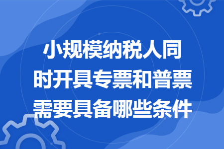 小规模纳税人同时开具专票和普票需要具备哪些条件 小规模纳税人同时开具专票和普票需要具备哪些条件