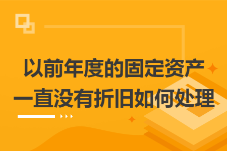 以前年度的固定资产一直没有折旧如何处理 以前年度的固定资产一直没有折旧如何处理