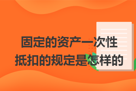 固定的资产一次性抵扣的规定是怎样的 固定的资产一次性抵扣的规定是怎样的