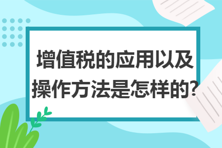 增值税的应用以及操作方法是怎样的? 增值税的应用以及操作方法是怎样的?