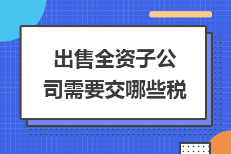 出售全资子公司需要交哪些税 出售全资子公司需要交哪些税