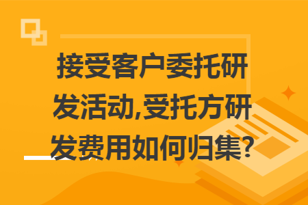 接受客户委托研发活动,受托方研发费用如何归集? 接受客户委托研发活动,受托方研发费用如何归集?