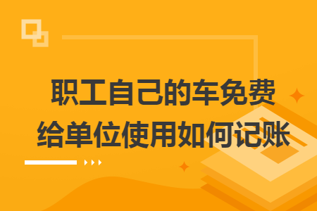 职工自己的车免费给单位使用如何记账 职工自己的车免费给单位使用如何记账