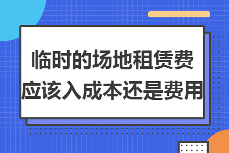 临时的场地租赁费应该入成本还是费用 临时的场地租赁费应该入成本还是费用