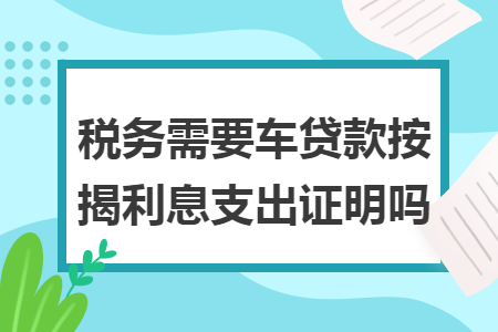 税务需要车贷款按揭利息支出证明吗 税务需要车贷款按揭利息支出证明吗