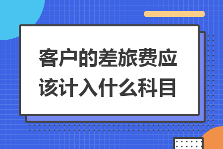 客户的差旅费应该计入什么科目 客户的差旅费应该计入什么科目