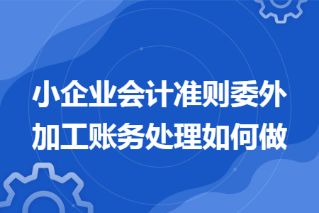 小企业会计准则委外加工账务处理如何做 小企业会计准则委外加工账务处理如何做
