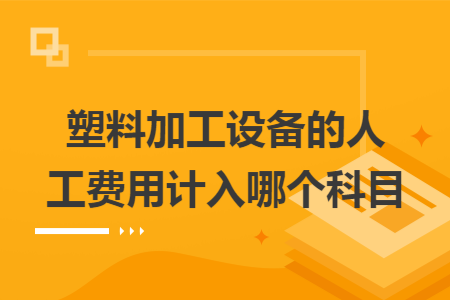 塑料加工设备的人工费用计入哪个科目 塑料加工设备的人工费用计入哪个科目