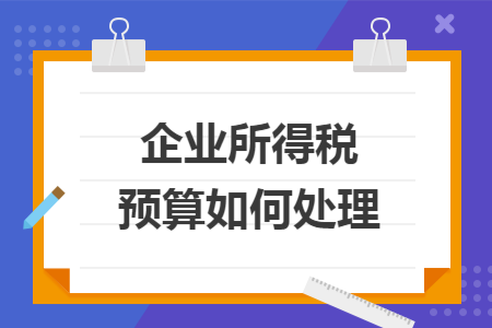 企业所得税预算如何处理 企业所得税预算如何处理